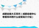 成都会展大王邓鸿（成都会展中心老板邓鸿有什么背景简介介绍）