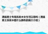 清扬男士专用洗发水女生可以用吗（清扬男士洗发水是什么颜色的简介介绍）