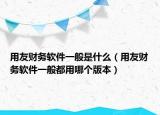 用友财务软件一般是什么（用友财务软件一般都用哪个版本）