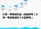 火星一号集成灶是一线品牌吗（火星一号是集成灶十大品牌吗）