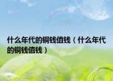 什么年代的铜钱值钱（什么年代的铜钱值钱）