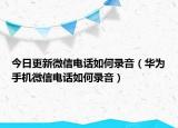 今日更新微信电话如何录音（华为手机微信电话如何录音）