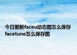 今日更新faceu动态图怎么保存 facetune怎么保存图