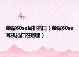 荣耀60se耳机插口（荣耀60se耳机插口在哪里）