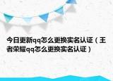 今日更新qq怎么更换实名认证（王者荣耀qq怎么更换实名认证）