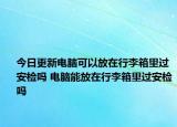 今日更新电脑可以放在行李箱里过安检吗 电脑能放在行李箱里过安检吗