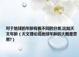 对于地球的年龄有着不同的分类,比如天文年龄（天文理论说地球年龄的大概是意思?）