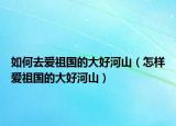 如何去爱祖国的大好河山（怎样爱祖国的大好河山）