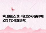 今日更新公交卡哪里办(河南邓州公交卡办理在哪办)