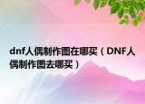 dnf人偶制作图在哪买（DNF人偶制作图去哪买）