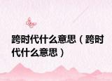 跨时代什么意思（跨时代什么意思）