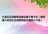 大连红沿河核电站地址属于哪个区（想知道大连市红沿河核电站在哪简介介绍）