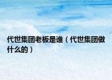 代世集团老板是谁（代世集团做什么的）