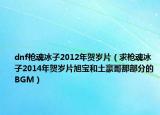 dnf枪魂冰子2012年贺岁片（求枪魂冰子2014年贺岁片旭宝和土豪哥那部分的BGM）