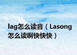 lag怎么读音（Lasong怎么读啊快快快）