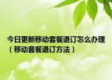 今日更新移动套餐退订怎么办理（移动套餐退订方法）