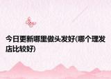 今日更新哪里做头发好(哪个理发店比较好)