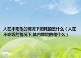 人在不吃饭的情况下消耗的是什么（人在不吃饭的情况下,体内燃烧的是什么）