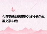 今日更新车税哪里交(多少钱的车要交豪车税)