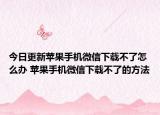今日更新苹果手机微信下载不了怎么办 苹果手机微信下载不了的方法