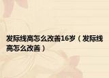 发际线高怎么改善16岁（发际线高怎么改善）