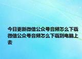 今日更新微信公众号音频怎么下载 微信公众号音频怎么下载到电脑上去