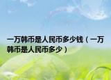 一万韩币是人民币多少钱（一万韩币是人民币多少）