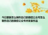 今日更新怎么制作自己的微信公众号怎么制作自己的微信公众号并发表作品