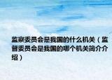 监察委员会是我国的什么机关（监督委员会是我国的哪个机关简介介绍）