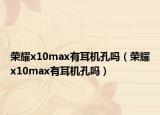 荣耀x10max有耳机孔吗（荣耀x10max有耳机孔吗）