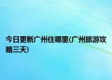 今日更新广州住哪里(广州旅游攻略三天)