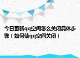 今日更新qq空间怎么关闭具体步骤（如何使qq空间关闭）