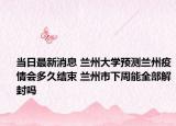 当日最新消息 兰州大学预测兰州疫情会多久结束 兰州市下周能全部解封吗