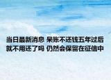 当日最新消息 呆账不还钱五年过后就不用还了吗 仍然会保留在征信中