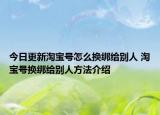今日更新淘宝号怎么换绑给别人 淘宝号换绑给别人方法介绍