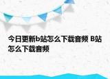 今日更新b站怎么下载音频 B站怎么下载音频