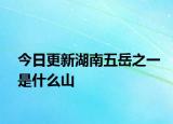 今日更新湖南五岳之一是什么山