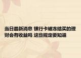 当日最新消息 银行卡被冻结买的理财会有收益吗 这些规定要知道