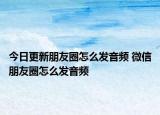 今日更新朋友圈怎么发音频 微信朋友圈怎么发音频