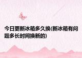 今日更新冰箱多久换(新冰箱有问题多长时间换新的)