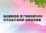 当日最新消息 借了蚂蚁花呗5000元不还会不会判刑 会有这些后果