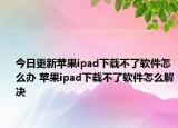 今日更新苹果ipad下载不了软件怎么办 苹果ipad下载不了软件怎么解决