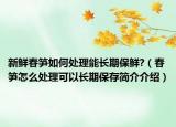 新鲜春笋如何处理能长期保鲜?（春笋怎么处理可以长期保存简介介绍）