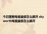今日更新电视童锁怎么解开 skyworth电视童锁怎么解开