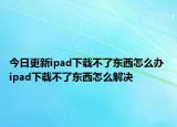 今日更新ipad下载不了东西怎么办 ipad下载不了东西怎么解决