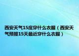 西安天气15度穿什么衣服（西安天气预报15天最近穿什么衣服）