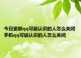 今日更新qq可能认识的人怎么关闭 手机qq可能认识的人怎么关闭