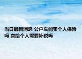当日最新消息 公户车能买个人保险吗 卖给个人需要补税吗
