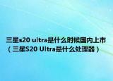 三星s20 ultra是什么时候国内上市（三星S20 Ultra是什么处理器）