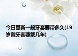 今日更新一般牙套要带多久(19岁戴牙套要戴几年)